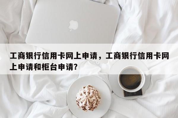 工商银行信用卡网上申请,工商银行信用卡网上申请和柜台申请?