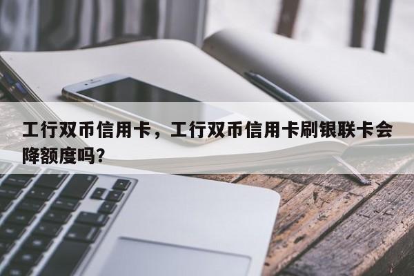 工行双币信用卡,工行双币信用卡刷银联卡会降额度吗?