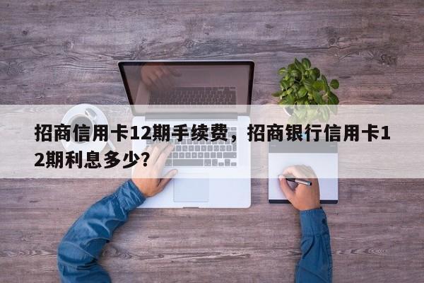 招商信用卡12期手续费,招商银行信用卡12期利息多少?