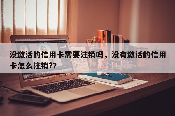 没激活的信用卡需要注销吗,没有激活的信用卡怎么注销??