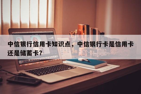 中信银行信用卡知识点,中信银行卡是信用卡还是储蓄卡?