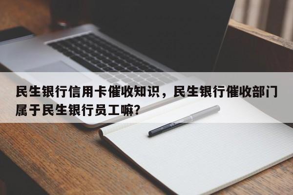 民生银行信用卡催收知识，民生银行催收部门属于民生银行员工嘛？