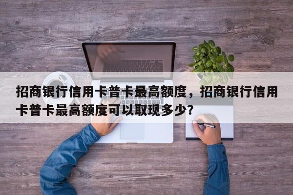 招商银行信用卡普卡最高额度,招商银行信用卡普卡最高额度可以取现多少?