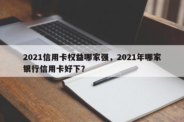 2021信用卡权益哪家强,2021年哪家银行信用卡好下?
