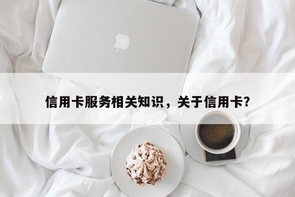 信用卡服务相关知识,关于信用卡?