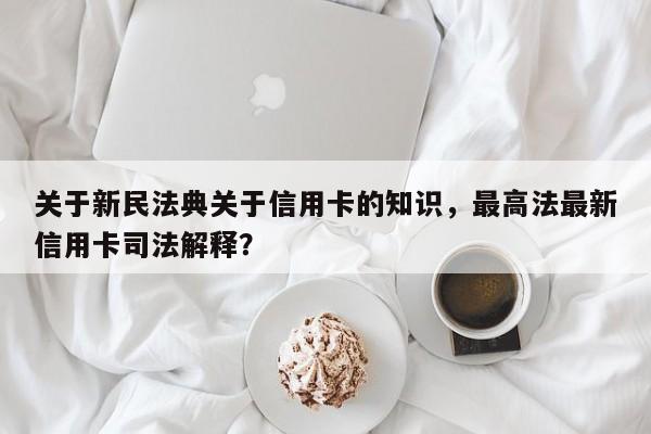 关于新民法典关于信用卡的知识,最高法最新信用卡司法解释?