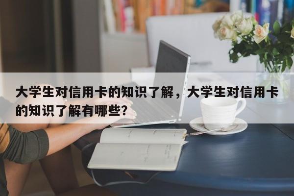 大学生对信用卡的知识了解,大学生对信用卡的知识了解有哪些?