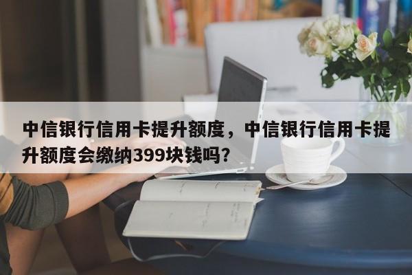 中信银行信用卡提升额度,中信银行信用卡提升额度会缴纳399块钱吗?