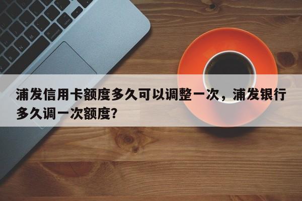 浦发信用卡额度多久可以调整一次,浦发银行多久调一次额度?