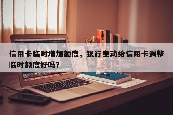 信用卡临时增加额度,银行主动给信用卡调整临时额度好吗?