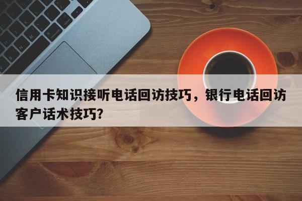 信用卡知识接听电话回访技巧,银行电话回访客户话术技巧?