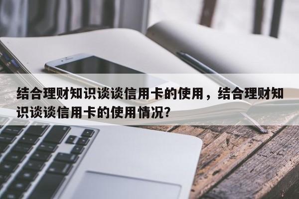 结合理财知识谈谈信用卡的使用，结合理财知识谈谈信用卡的使用情况？