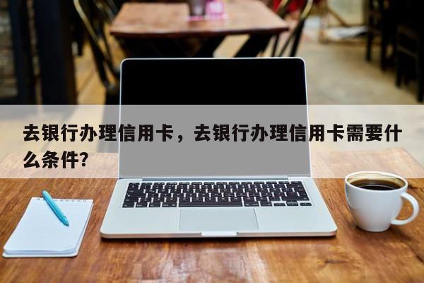 去银行办理信用卡,去银行办理信用卡需要什么条件?