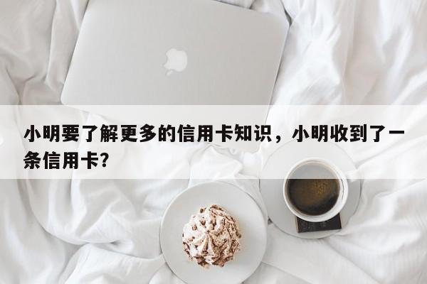 小明要了解更多的信用卡知识,小明收到了一条信用卡?