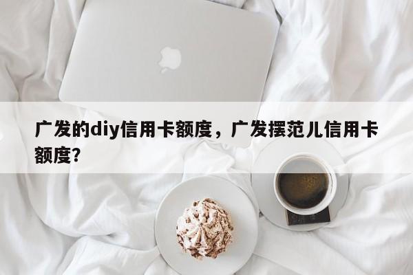 广发的diy信用卡额度,广发摆范儿信用卡额度?