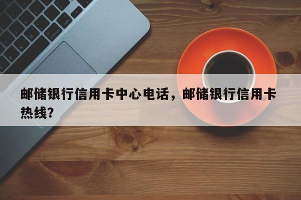 邮储银行信用卡中心电话,邮储银行信用卡 热线?