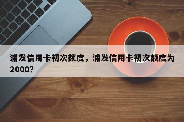 浦发信用卡初次额度,浦发信用卡初次额度为2000?