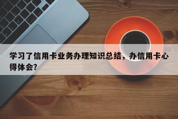 学习了信用卡业务办理知识总结，办信用卡心得体会？