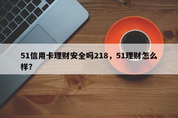 51信用卡理财安全吗218，51理财怎么样？