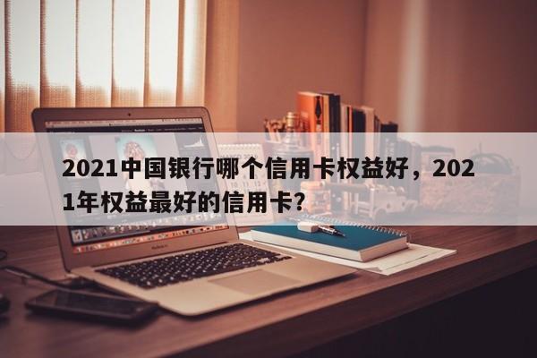 2021中国银行哪个信用卡权益好,2021年权益最好的信用卡?