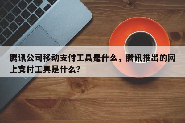腾讯公司移动支付工具是什么，腾讯推出的网上支付工具是什么？