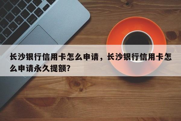 长沙银行信用卡怎么申请,长沙银行信用卡怎么申请永久提额?