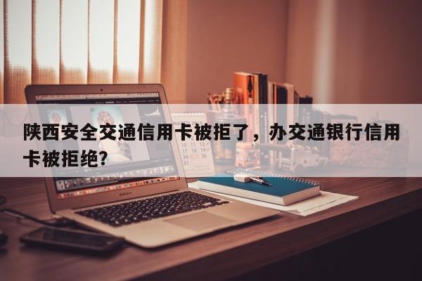 陕西安全交通信用卡被拒了,办交通银行信用卡被拒绝?