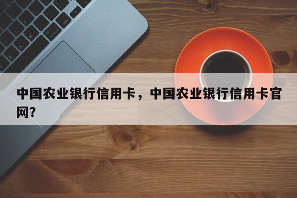 中国农业银行信用卡,中国农业银行信用卡官网?