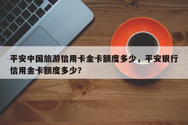 平安中国旅游信用卡金卡额度多少,平安银行信用金卡额度多少?