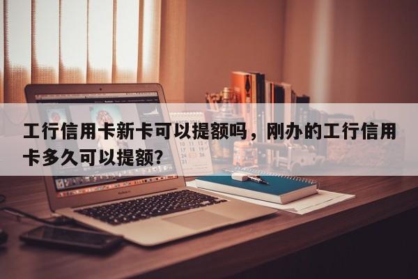 工行信用卡新卡可以提额吗,刚办的工行信用卡多久可以提额?