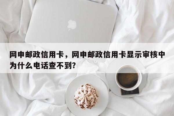 网申邮政信用卡,网申邮政信用卡显示审核中为什么电话查不到?