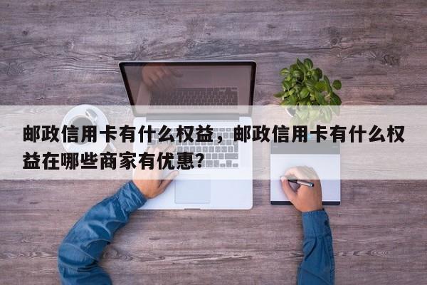 邮政信用卡有什么权益，邮政信用卡有什么权益在哪些商家有优惠？
