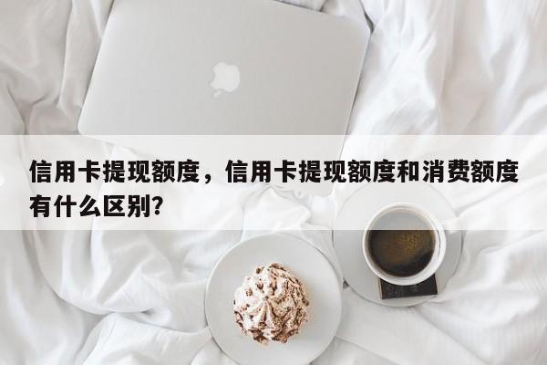 信用卡提现额度，信用卡提现额度和消费额度有什么区别？