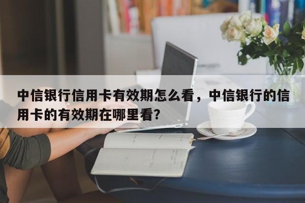 中信银行信用卡有效期怎么看，中信银行的信用卡的有效期在哪里看？