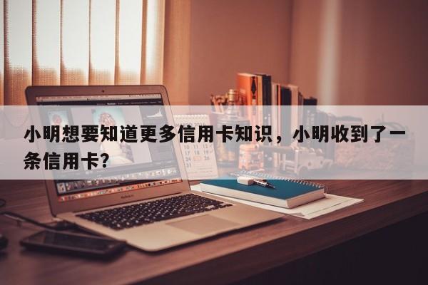 小明想要知道更多信用卡知识,小明收到了一条信用卡?