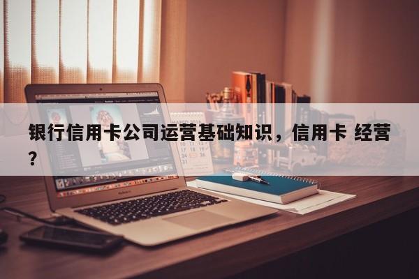 银行信用卡公司运营基础知识，信用卡 经营？