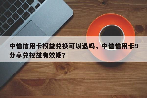 中信信用卡权益兑换可以退吗，中信信用卡9分享兑权益有效期？