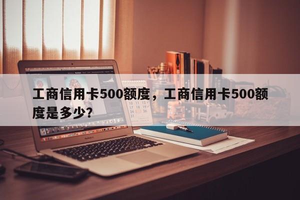 工商信用卡500额度，工商信用卡500额度是多少？