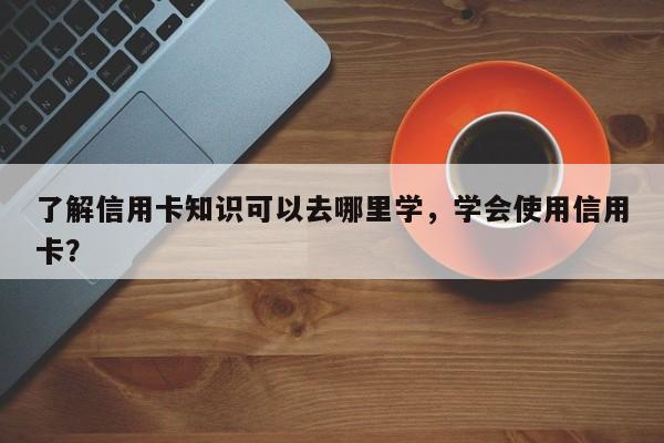 了解信用卡知识可以去哪里学，学会使用信用卡？