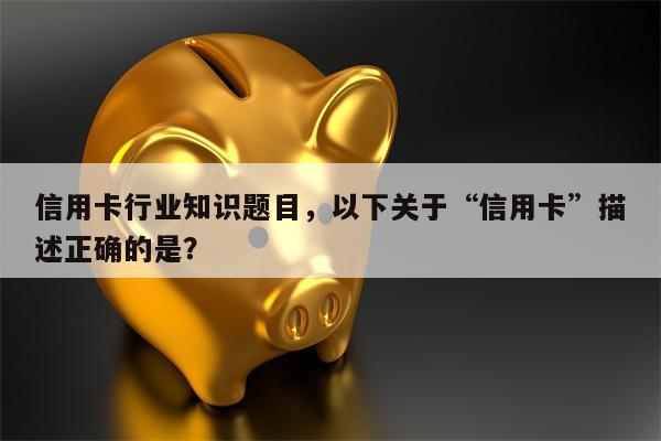 信用卡行业知识题目，以下关于“信用卡”描述正确的是？