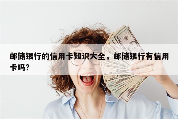 邮储银行的信用卡知识大全，邮储银行有信用卡吗？