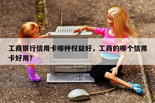 工商银行信用卡哪种权益好，工商的哪个信用卡好用？