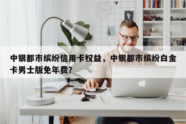 中银都市缤纷信用卡权益,中银都市缤纷白金卡男士版免年费?