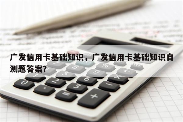 广发信用卡基础知识，广发信用卡基础知识自测题答案？