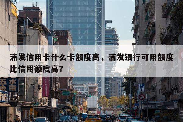 浦发信用卡什么卡额度高，浦发银行可用额度比信用额度高？