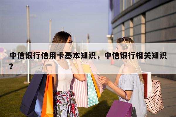 中信银行信用卡基本知识，中信银行相关知识？