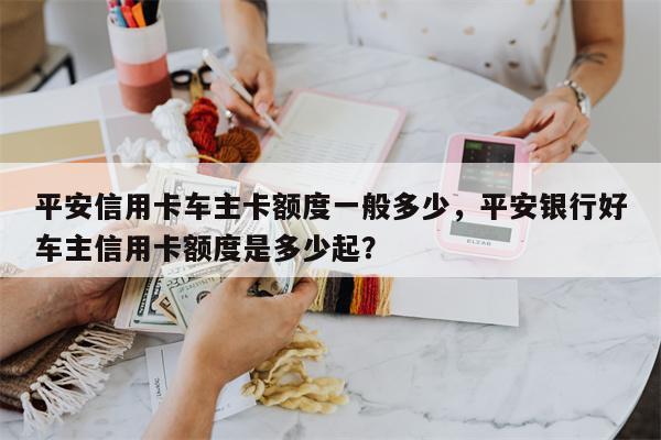 平安信用卡车主卡额度一般多少，平安银行好车主信用卡额度是多少起？