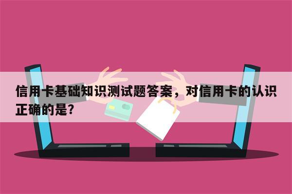 信用卡基础知识测试题答案，对信用卡的认识正确的是？