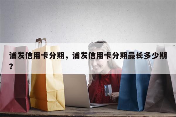 浦发信用卡分期,浦发信用卡分期最长多少期?