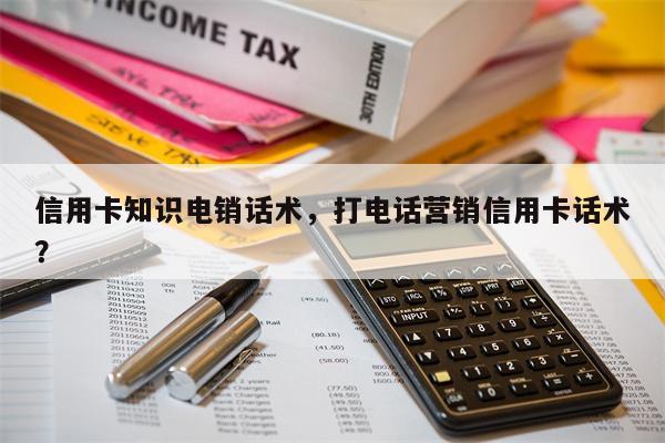 信用卡知识电销话术，打电话营销信用卡话术？